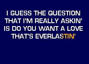 I GUESS THE QUESTION
THAT I'M REALLY ASKIN'
IS DO YOU WANT A LOVE

THAT'S EVERLASTIN'