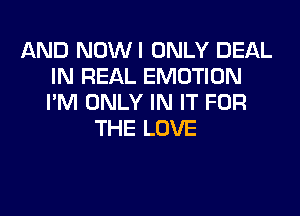 AND NOWI ONLY DEAL
IN REAL EMOTION
I'M ONLY IN IT FOR

THE LOVE