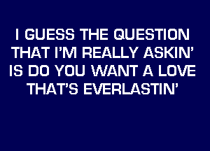 I GUESS THE QUESTION
THAT I'M REALLY ASKIN'
IS DO YOU WANT A LOVE

THAT'S EVERLASTIN'