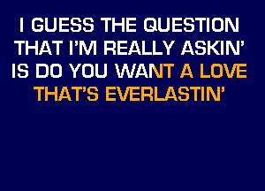 I GUESS THE QUESTION
THAT I'M REALLY ASKIN'
IS DO YOU WANT A LOVE

THAT'S EVERLASTIN'