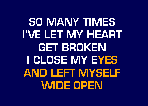 SO MANY TIMES
I'VE LET MY HEART
GET BROKEN
I CLOSE MY EYES
AND LEFT MYSELF
WDE OPEN