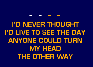 I'D NEVER THOUGHT
I'D LIVE TO SEE THE DAY
ANYONE COULD TURN
MY HEAD
THE OTHER WAY