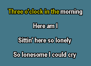 Three o'clock in the morning
Here am I

Sittin' here so lonely

So lonesome I could cry