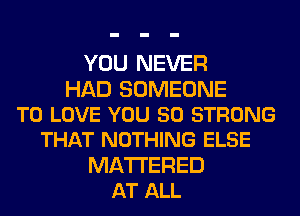 YOU NEVER
HAD SOMEONE
TO LOVE YOU 50 STRONG
THAT NOTHING ELSE
MA'ITERED
AT ALL