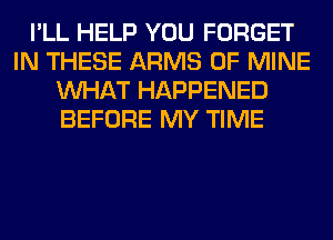 I'LL HELP YOU FORGET
IN THESE ARMS OF MINE
WHAT HAPPENED
BEFORE MY TIME