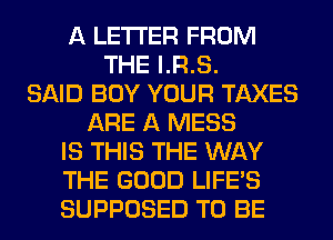 A LETTER FROM
THE I.R.S.
SAID BUY YOUR TAXES
ARE A MESS
IS THIS THE WAY
THE GOOD LIFE'S
SUPPOSED TO BE