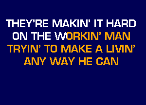 THEY'RE MAKIM IT HARD
ON THE WORKIM MAN
TRYIN' TO MAKE A LIVIN'
ANY WAY HE CAN