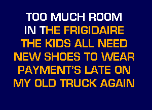TOO MUCH ROOM
IN THE FRIGIDAIRE
THE KIDS ALL NEED
NEW SHOES TO WEAR
PAYMENTS LATE ON
MY OLD TRUCK AGAIN