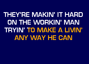 THEY'RE MAKIM IT HARD
ON THE WORKIM MAN
TRYIN' TO MAKE A LIVIN'
ANY WAY HE CAN