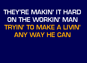 THEY'RE MAKIM IT HARD
ON THE WORKIM MAN
TRYIN' TO MAKE A LIVIN'
ANY WAY HE CAN