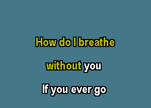 How do I breathe

without you

If you ever go