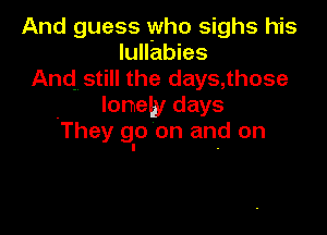And guess who sighs his
lulfabies
And. still the days, those
lonely days

They go on and on