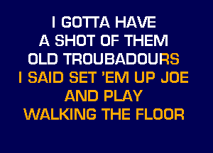 I GOTTA HAVE
A SHOT OF THEM
OLD TROUBADOURS
I SAID SET 'EM UP JOE
AND PLAY
WALKING THE FLOOR