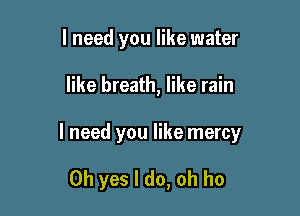 I need you like water

like breath, like rain

I need you like mercy

Oh yes I do, oh ho