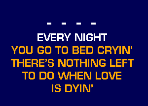 EVERY NIGHT
YOU GO TO BED CRYIN'
THERE'S NOTHING LEFT
TO DO WHEN LOVE
IS DYIN'