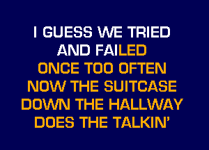 I GUESS WE TRIED
AND FAILED
ONCE T00 OFTEN
NOW THE SUITCASE
DOWN THE HALLWAY
DOES THE TALKIN'