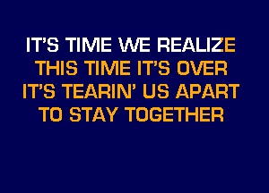 ITS TIME WE REALIZE
THIS TIME ITS OVER
ITS TEARIN' US APART
TO STAY TOGETHER