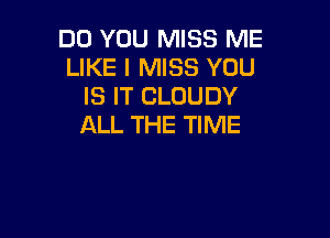 DO YOU MISS ME
LIKE I MISS YOU
IS IT CLOUDY

ALL THE TIME