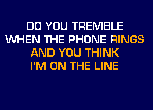 DO YOU TREMBLE
WHEN THE PHONE RINGS
AND YOU THINK
I'M ON THE LINE