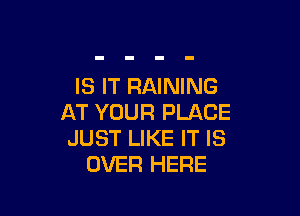 IS IT RAINING

AT YOUR PLACE
JUST LIKE IT IS
OVER HERE