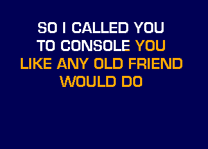 SO I CALLED YOU
TO CONSOLE YOU
LIKE ANY OLD FRIEND
WOULD DO