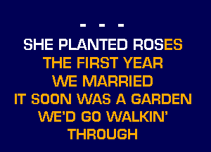 SHE PLANTED ROSES
THE FIRST YEAR

WE MARRIED
IT SOON WAS A GARDEN
WE'D GO WALKIN'
THROUGH