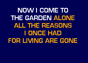 NOWI COME TO
THE GARDEN ALONE
ALL THE REASONS
I ONCE HAD
FOR LIVING ARE GONE