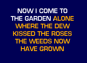 NDWI COME TO
THE GARDEN ALONE
WHERE THE DEW
KISSED THE ROSES
THE WEEDS NOW
HAVE GROWN