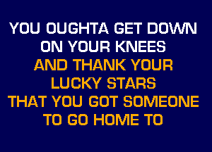 YOU OUGHTA GET DOWN
ON YOUR KNEES
AND THANK YOUR
LUCKY STARS
THAT YOU GOT SOMEONE
TO GO HOME T0