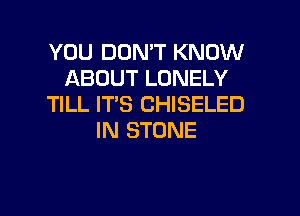 YOU DOMT KNOW
ABOUT LONELY
TILL IT'S CHISELED

IN STONE