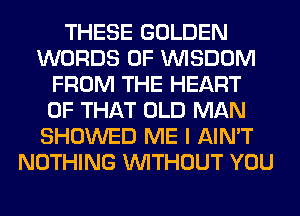 THESE GOLDEN
WORDS 0F WISDOM
FROM THE HEART
OF THAT OLD MAN
SHOWED ME I AIN'T
NOTHING WITHOUT YOU