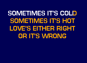 SOMETIMES ITS COLD

SOMETIMES ITS HOT

LOVE'S EITHER RIGHT
OR ITS WRONG