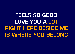 FEELS SO GOOD
LOVE YOU A LOT
RIGHT HERE BESIDE ME
IS WHERE YOU BELONG