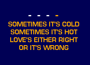 SOMETIMES ITS COLD

SOMETIMES ITS HOT

LOVE'S EITHER RIGHT
OR ITS WRONG