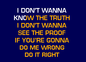 I DOMT WANNA
KNOW THE TRUTH
I DON'T WANNA
SEE THE PROOF

IF YOU'RE GONNA
DO ME WRONG

DO IT RIGHT l