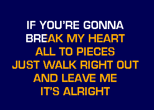 IF YOU'RE GONNA
BREAK MY HEART
ALL T0 PIECES
JUST WALK RIGHT OUT
AND LEAVE ME
ITS ALRIGHT