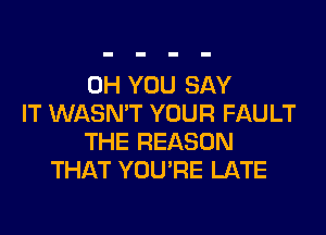 0H YOU SAY
IT WASN'T YOUR FAULT
THE REASON
THAT YOU'RE LATE