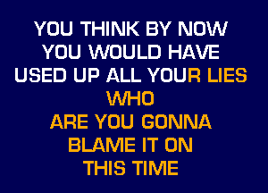 YOU THINK BY NOW
YOU WOULD HAVE
USED UP ALL YOUR LIES
WHO
ARE YOU GONNA
BLAME IT ON
THIS TIME