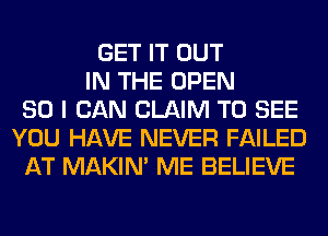 GET IT OUT
IN THE OPEN
SO I CAN CLAIM TO SEE
YOU HAVE NEVER FAILED
AT MAKIM ME BELIEVE