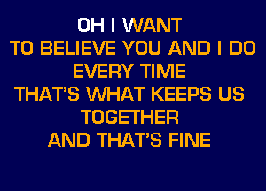 OH I WANT
TO BELIEVE YOU AND I DO
EVERY TIME
THAT'S WHAT KEEPS US
TOGETHER
AND THAT'S FINE