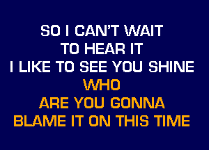 SO I CAN'T WAIT
TO HEAR IT
I LIKE TO SEE YOU SHINE
WHO
ARE YOU GONNA
BLAME IT ON THIS TIME