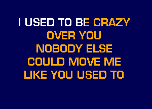 I USED TO BE CRAZY
OVER YOU
NOBODY ELSE
COULD MOVE ME
LIKE YOU USED TO