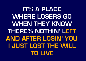 ITS A PLACE
WHERE LOSERS GO
WHEN THEY KNOW

THERE'S NOTHIN' LEFT

AND AFTER LOSIN' YOU

I JUST LOST THE WILL
TO LIVE