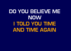 DO YOU BELIEVE ME
NOW
I TOLD YOU TIME
AND TIME AGAIN