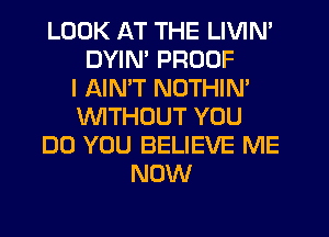 LOOK AT THE LIVIN'
DYIN' PROOF
I AINW NOTHIN'
WITHOUT YOU
DO YOU BELIEVE ME
NOW
