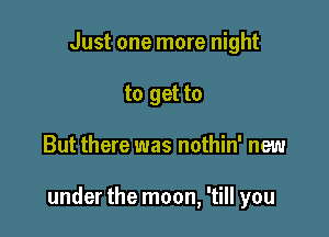 Just one more night
to get to

But there was nothin' new

under the moon, 'till you