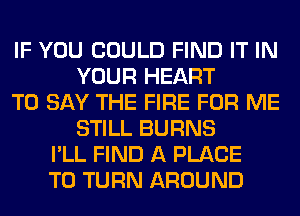 IF YOU COULD FIND IT IN
YOUR HEART
TO SAY THE FIRE FOR ME
STILL BURNS
I'LL FIND A PLACE
TO TURN AROUND