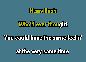 News flash -

Who'd ever thought
You could have the same feelin'

at the very same time