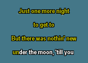 Just one more night

to get to
But there was nothin' new

under the moon, 'till you