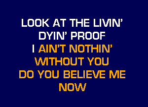 LOOK AT THE LIVIN'
DYIN' PROOF
I AIN'T NOTHIN'
'WITHOUT YOU
DO YOU BELIEVE ME
NOW